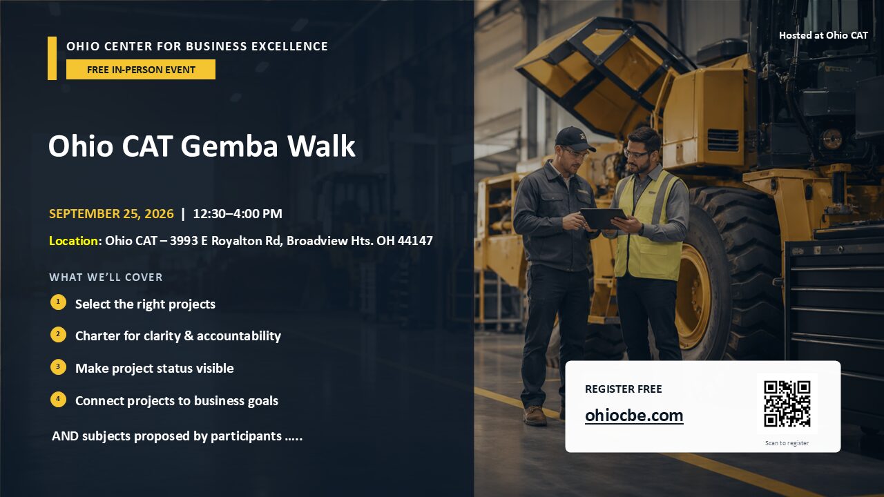 OHIO CENTER FOR BUSINESS EXCELLENCE FREE IN-PERSON EVENT Ohio CAT Gemba Walk SEPTEMBER 25, 2026 | 12:30–4:00 PM Location: Ohio CAT – 3993 E Royalton Rd, Broadview Hts. OH 44147 WHAT WE’LL COVER 1. Select the right projects 2. Charter for clarity & accountability 3. Make project status visible 4. Connect projects to business goals AND subjects proposed by participants …..
